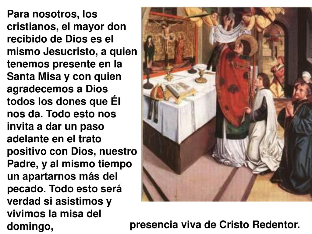 Para nosotros, los cristianos, el mayor don recibido de Dios es el mismo Jesucristo, a quien tenemos presente en la Santa Misa y con quien agradecemos a Dios todos los dones que Él nos da. Todo esto nos invita a dar un paso adelante en el trato positivo con Dios, nuestro Padre, y al mismo tiempo un apartarnos más del pecado. Todo esto será verdad si asistimos y vivimos la misa del domingo,