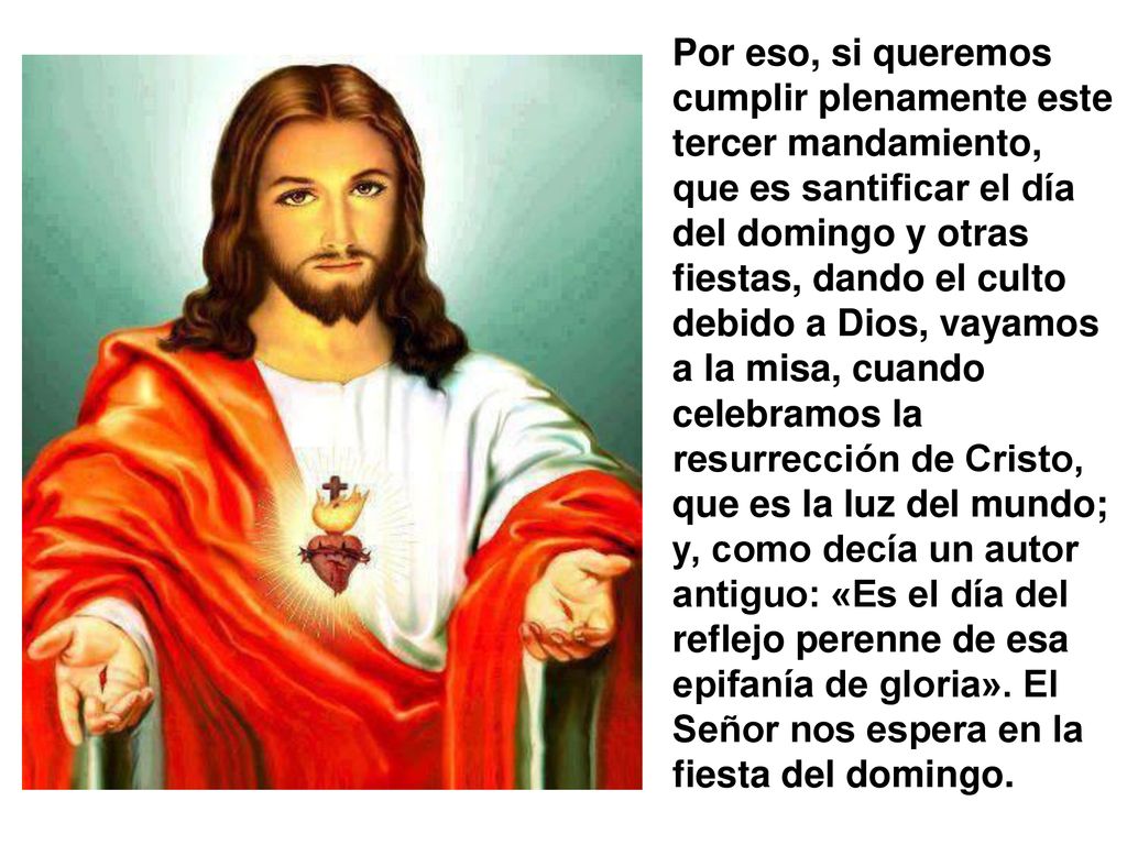 Por eso, si queremos cumplir plenamente este tercer mandamiento, que es santificar el día del domingo y otras fiestas, dando el culto debido a Dios, vayamos a la misa, cuando celebramos la resurrección de Cristo, que es la luz del mundo; y, como decía un autor antiguo: «Es el día del reflejo perenne de esa epifanía de gloria».