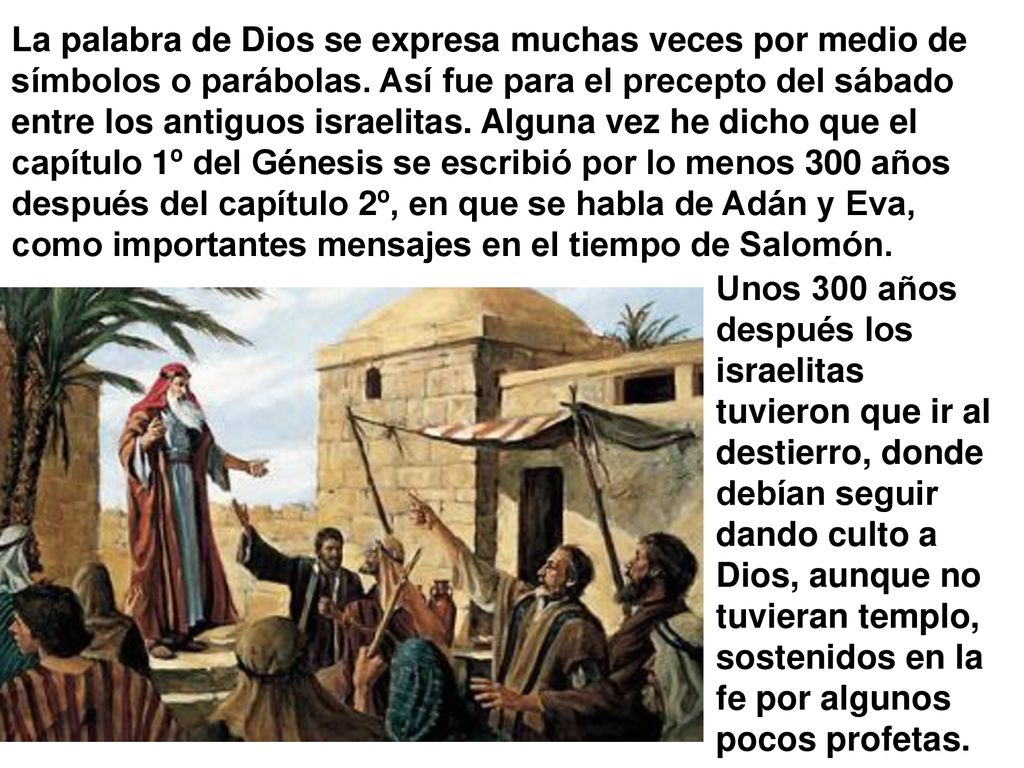 La palabra de Dios se expresa muchas veces por medio de símbolos o parábolas. Así fue para el precepto del sábado entre los antiguos israelitas. Alguna vez he dicho que el capítulo 1º del Génesis se escribió por lo menos 300 años después del capítulo 2º, en que se habla de Adán y Eva, como importantes mensajes en el tiempo de Salomón.