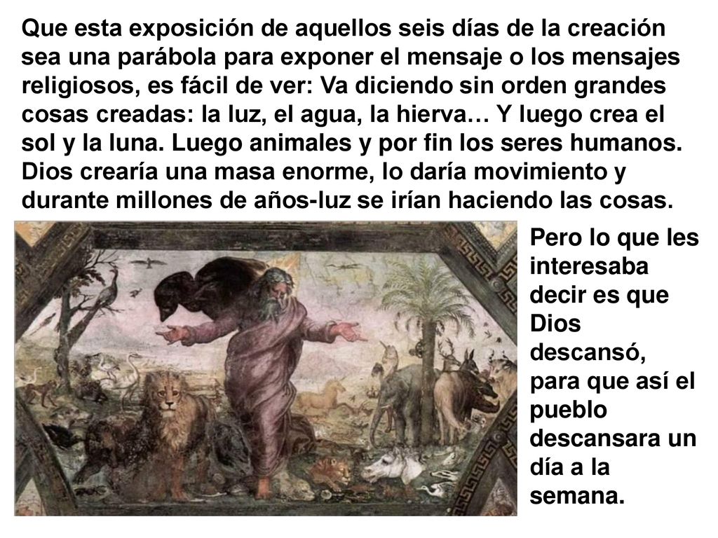 Que esta exposición de aquellos seis días de la creación sea una parábola para exponer el mensaje o los mensajes religiosos, es fácil de ver: Va diciendo sin orden grandes cosas creadas: la luz, el agua, la hierva… Y luego crea el sol y la luna. Luego animales y por fin los seres humanos. Dios crearía una masa enorme, lo daría movimiento y durante millones de años-luz se irían haciendo las cosas.
