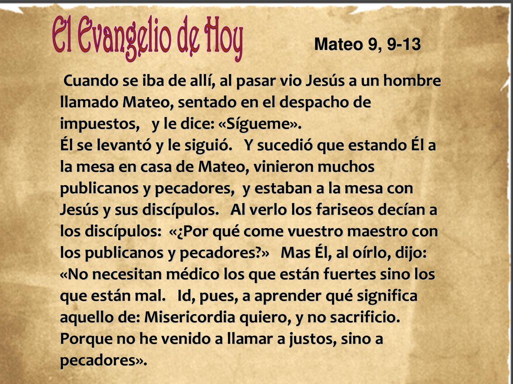 Mateo 9, 9-13 Cuando se iba de allí, al pasar vio Jesús a un hombre llamado Mateo, sentado en el despacho de impuestos, y le dice: «Sígueme».