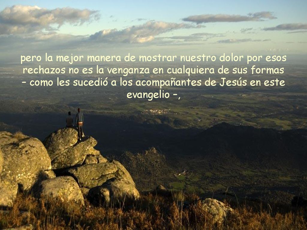 pero la mejor manera de mostrar nuestro dolor por esos rechazos no es la venganza en cualquiera de sus formas – como les sucedió a los acompañantes de Jesús en este evangelio –,