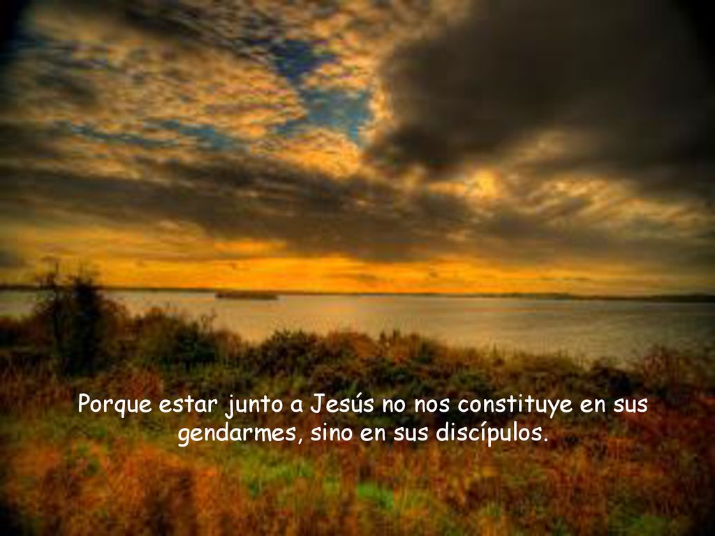 Porque estar junto a Jesús no nos constituye en sus gendarmes, sino en sus discípulos.