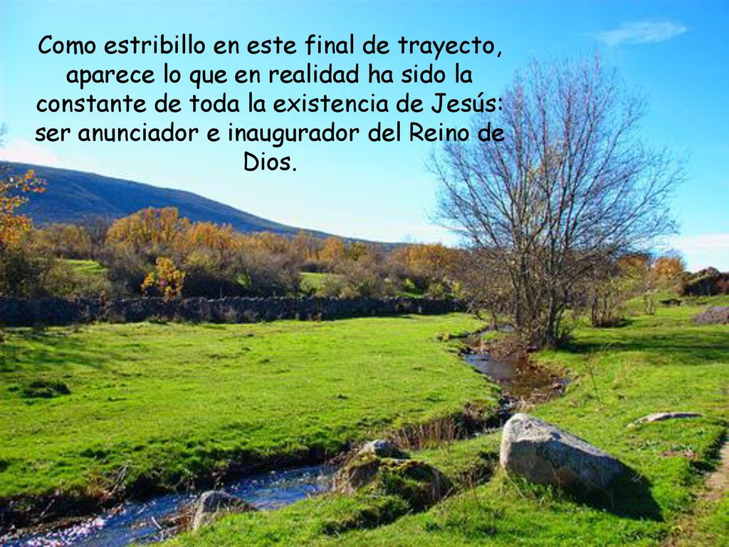 Como estribillo en este final de trayecto, aparece lo que en realidad ha sido la constante de toda la existencia de Jesús: ser anunciador e inaugurador del Reino de Dios.