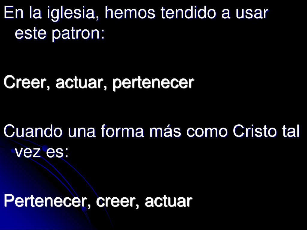 En la iglesia, hemos tendido a usar este patron: Creer, actuar, pertenecer Cuando una forma más como Cristo tal vez es: Pertenecer, creer, actuar