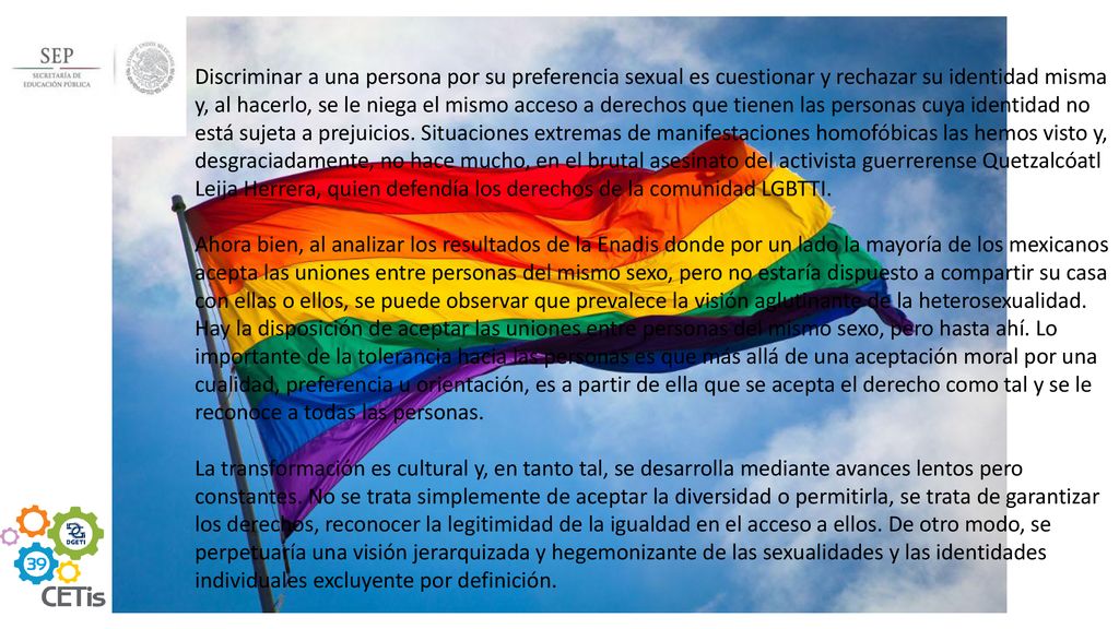 Discriminar a una persona por su preferencia sexual es cuestionar y rechazar su identidad misma y, al hacerlo, se le niega el mismo acceso a derechos que tienen las personas cuya identidad no está sujeta a prejuicios. Situaciones extremas de manifestaciones homofóbicas las hemos visto y, desgraciadamente, no hace mucho, en el brutal asesinato del activista guerrerense Quetzalcóatl Leija Herrera, quien defendía los derechos de la comunidad LGBTTI.