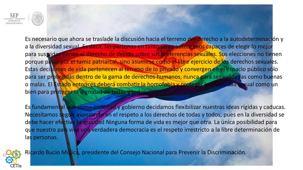 Es necesario que ahora se traslade la discusión hacia el terreno del derecho a la autodeterminación y a la diversidad sexual. Es decir, las personas en tanto seres autónomos capaces de elegir lo mejor para sus vidas tienen el derecho de decidir sobre sus preferencias sexuales. Sus elecciones no tienen porque pasar por el tamiz patriarcal, sino asumirse como el libre ejercicio de los derechos sexuales. Estas decisiones de vida pertenecen al terreno de lo privado y convergen en el espacio público sólo para ser protegidas dentro de la gama de derechos humanos, nunca para ser validadas como buenas o malas. El Estado entonces deberá combatir la homofobia y proteger la diversidad sexual como un bien para proteger la dignidad de todas y todos.