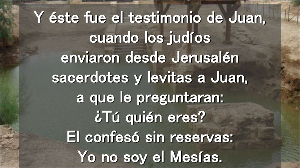 Y éste fue el testimonio de Juan, cuando los judíos enviaron desde Jerusalén sacerdotes y levitas a Juan, a que le preguntaran: ¿Tú quién eres.