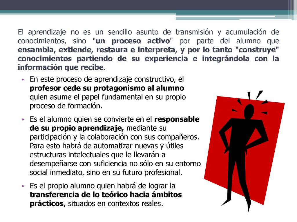 El aprendizaje no es un sencillo asunto de transmisión y acumulación de conocimientos, sino un proceso activo por parte del alumno que ensambla, extiende, restaura e interpreta, y por lo tanto construye conocimientos partiendo de su experiencia e integrándola con la información que recibe.