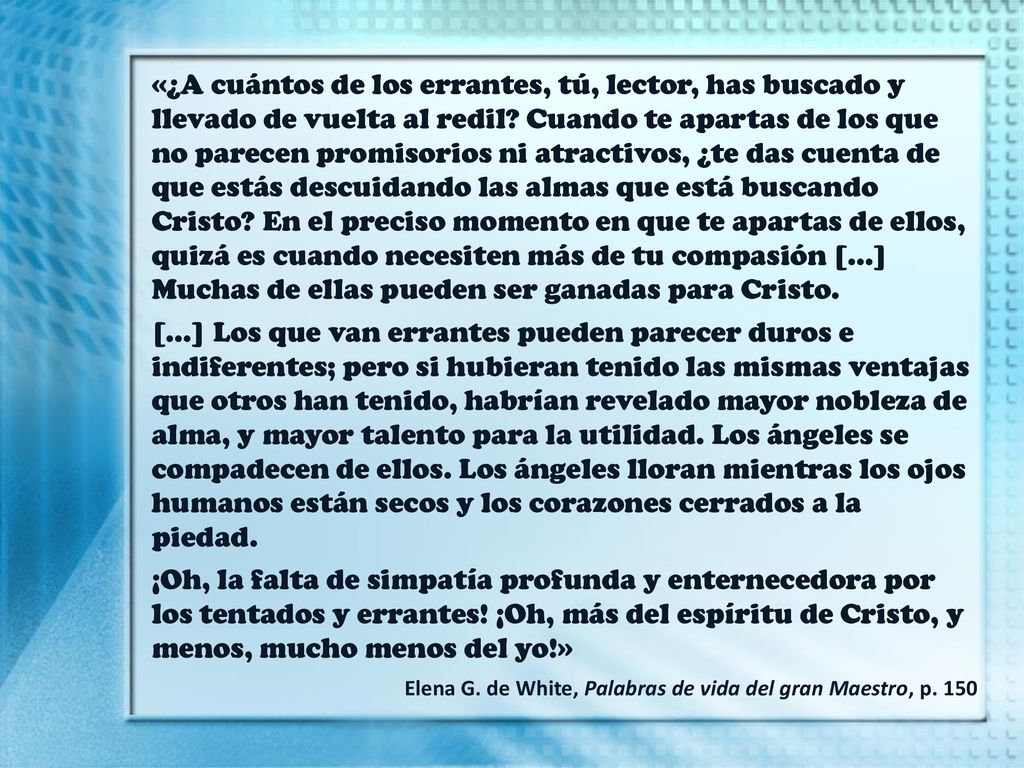 «¿A cuántos de los errantes, tú, lector, has buscado y llevado de vuelta al redil Cuando te apartas de los que no parecen promisorios ni atractivos, ¿te das cuenta de que estás descuidando las almas que está buscando Cristo En el preciso momento en que te apartas de ellos, quizá es cuando necesiten más de tu compasión […] Muchas de ellas pueden ser ganadas para Cristo.