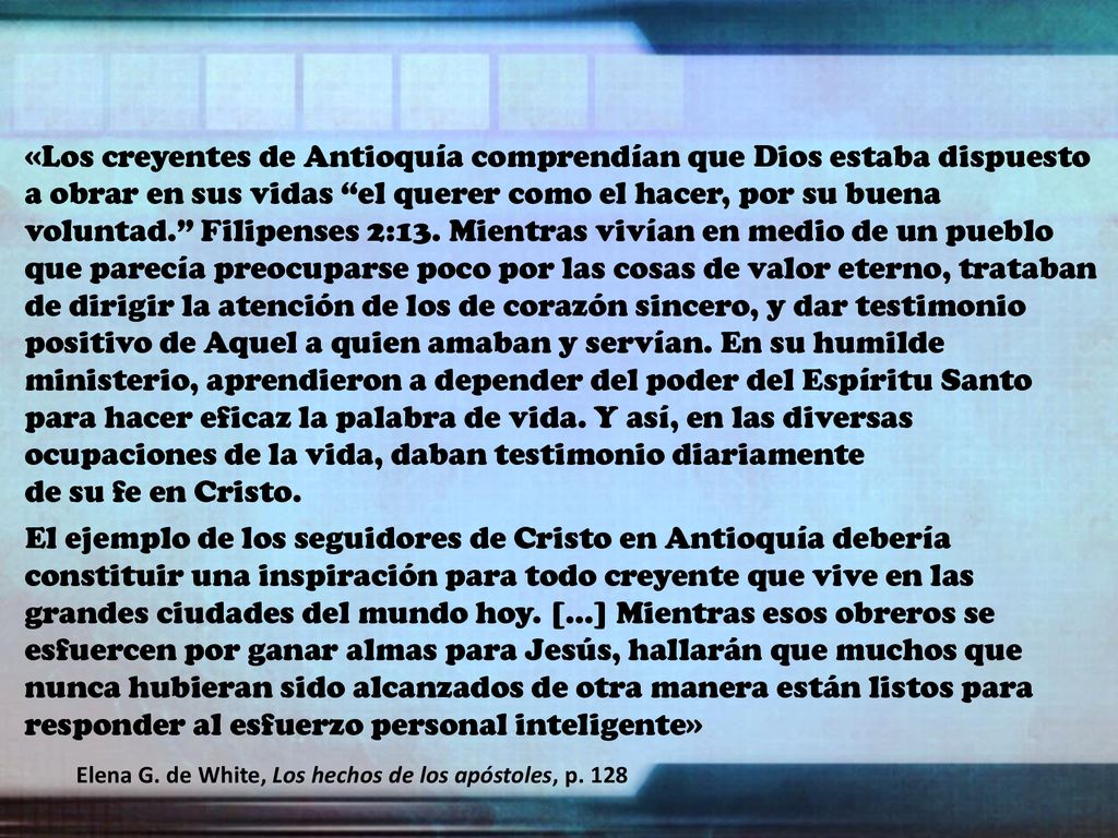 «Los creyentes de Antioquía comprendían que Dios estaba dispuesto a obrar en sus vidas el querer como el hacer, por su buena voluntad. Filipenses 2:13. Mientras vivían en medio de un pueblo que parecía preocuparse poco por las cosas de valor eterno, trataban de dirigir la atención de los de corazón sincero, y dar testimonio positivo de Aquel a quien amaban y servían. En su humilde ministerio, aprendieron a depender del poder del Espíritu Santo para hacer eficaz la palabra de vida. Y así, en las diversas ocupaciones de la vida, daban testimonio diariamente de su fe en Cristo.