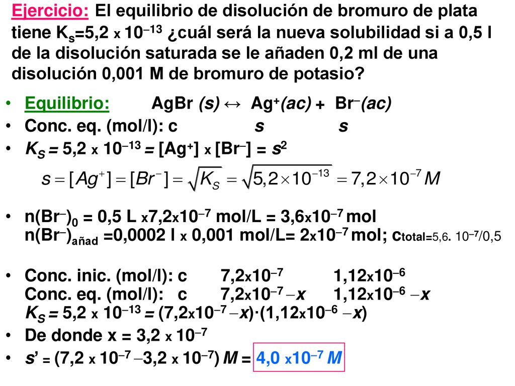 Ejercicio: El equilibrio de disolución de bromuro de plata tiene Ks=5,2 x 1013 ¿cuál será la nueva solubilidad si a 0,5 l de la disolución saturada se le añaden 0,2 ml de una disolución 0,001 M de bromuro de potasio
