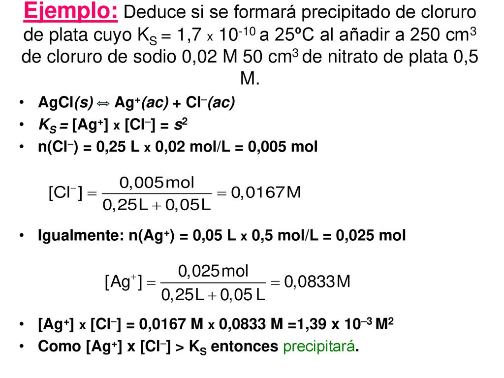 Ejemplo: Deduce si se formará precipitado de cloruro de plata cuyo KS = 1,7 x a 25ºC al añadir a 250 cm3 de cloruro de sodio 0,02 M 50 cm3 de nitrato de plata 0,5 M.