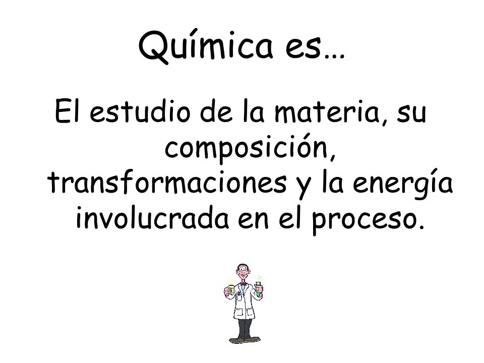 Química es… El estudio de la materia, su composición, transformaciones y la energía involucrada en el proceso.