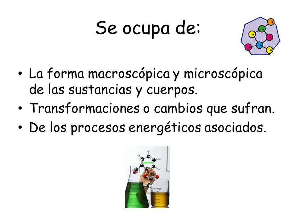 Se ocupa de: La forma macroscópica y microscópica de las sustancias y cuerpos. Transformaciones o cambios que sufran.