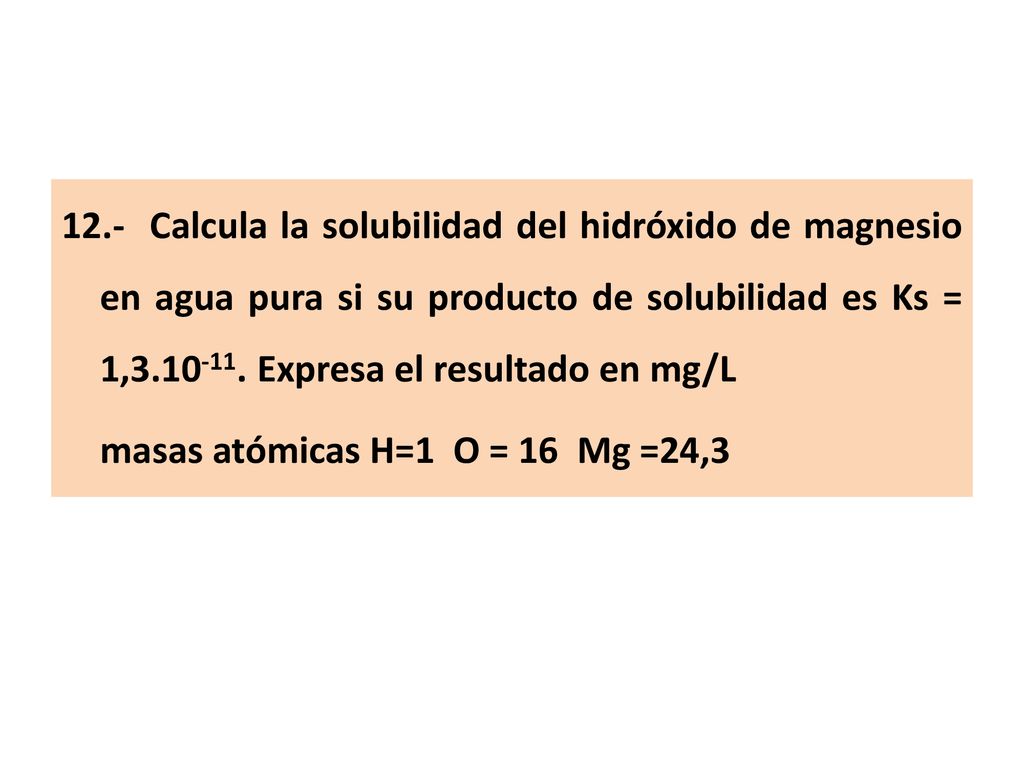12.- Calcula la solubilidad del hidróxido de magnesio en agua pura si su producto de solubilidad es Ks = 1, Expresa el resultado en mg/L