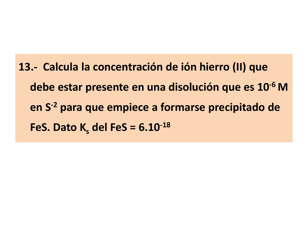 13.- Calcula la concentración de ión hierro (II) que debe estar presente en una disolución que es 10-6 M en S-2 para que empiece a formarse precipitado de FeS.