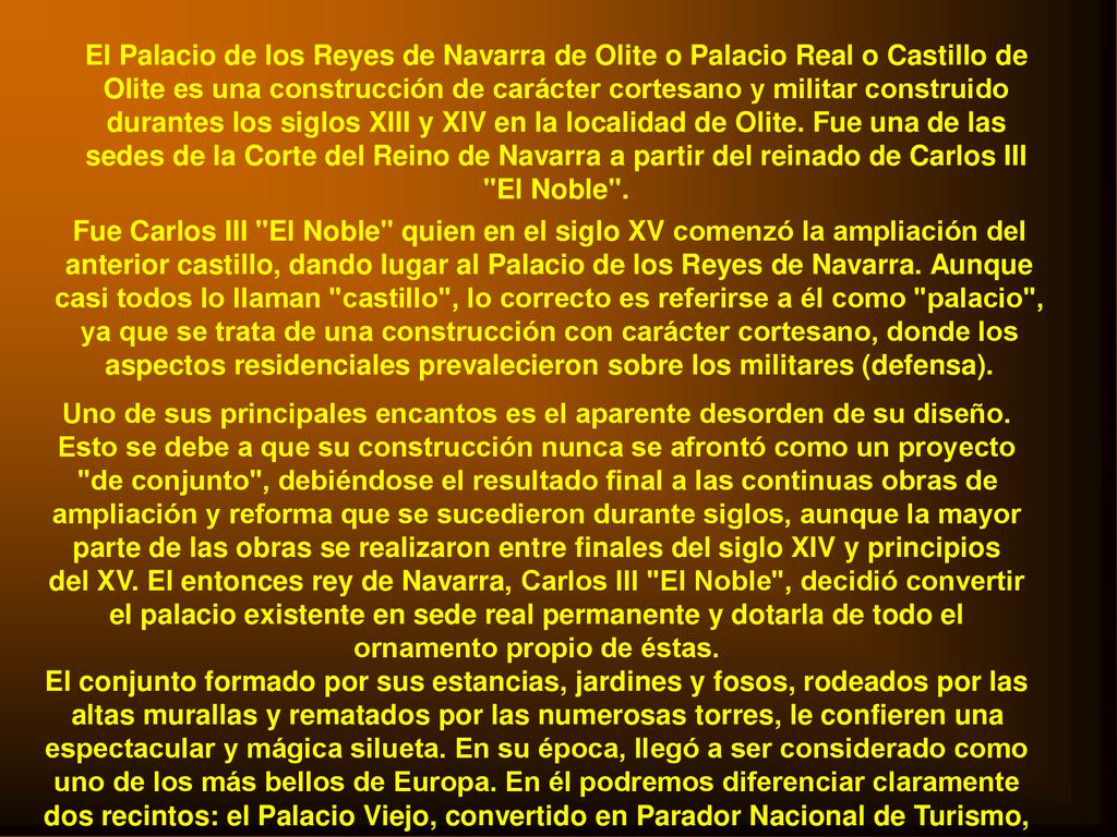 El Palacio de los Reyes de Navarra de Olite o Palacio Real o Castillo de Olite es una construcción de carácter cortesano y militar construido durantes los siglos XIII y XIV en la localidad de Olite. Fue una de las sedes de la Corte del Reino de Navarra a partir del reinado de Carlos III El Noble .
