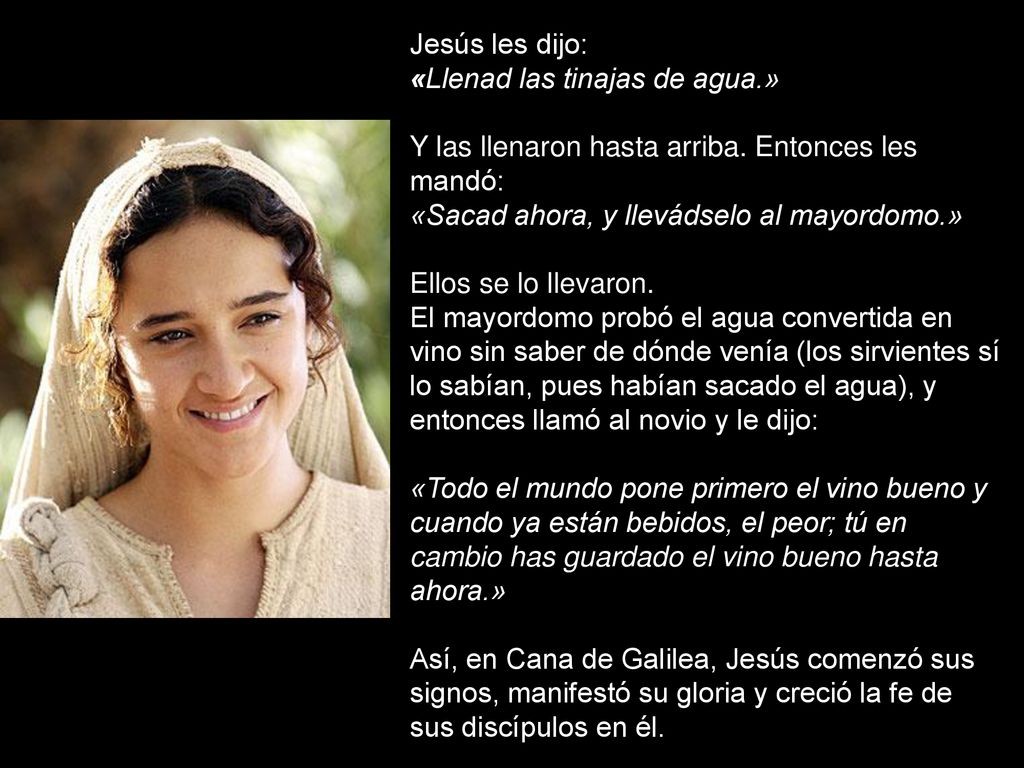 Jesús les dijo: «Llenad las tinajas de agua.» Y las llenaron hasta arriba. Entonces les mandó: «Sacad ahora, y llevádselo al mayordomo.»