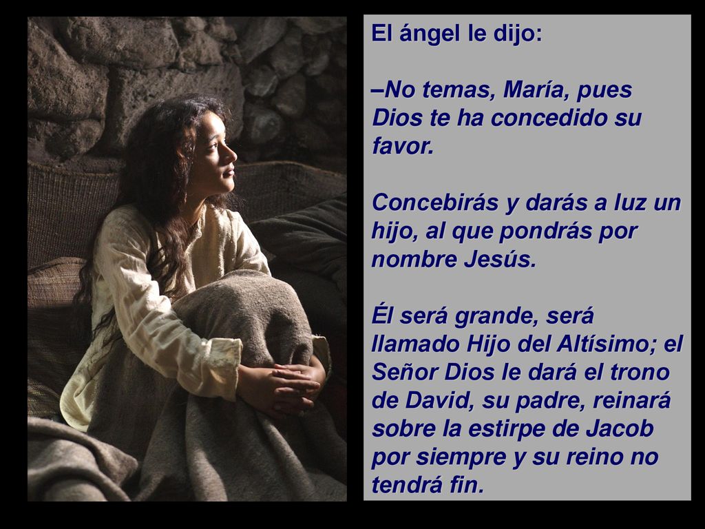 El ángel le dijo: –No temas, María, pues Dios te ha concedido su favor. Concebirás y darás a luz un hijo, al que pondrás por nombre Jesús.