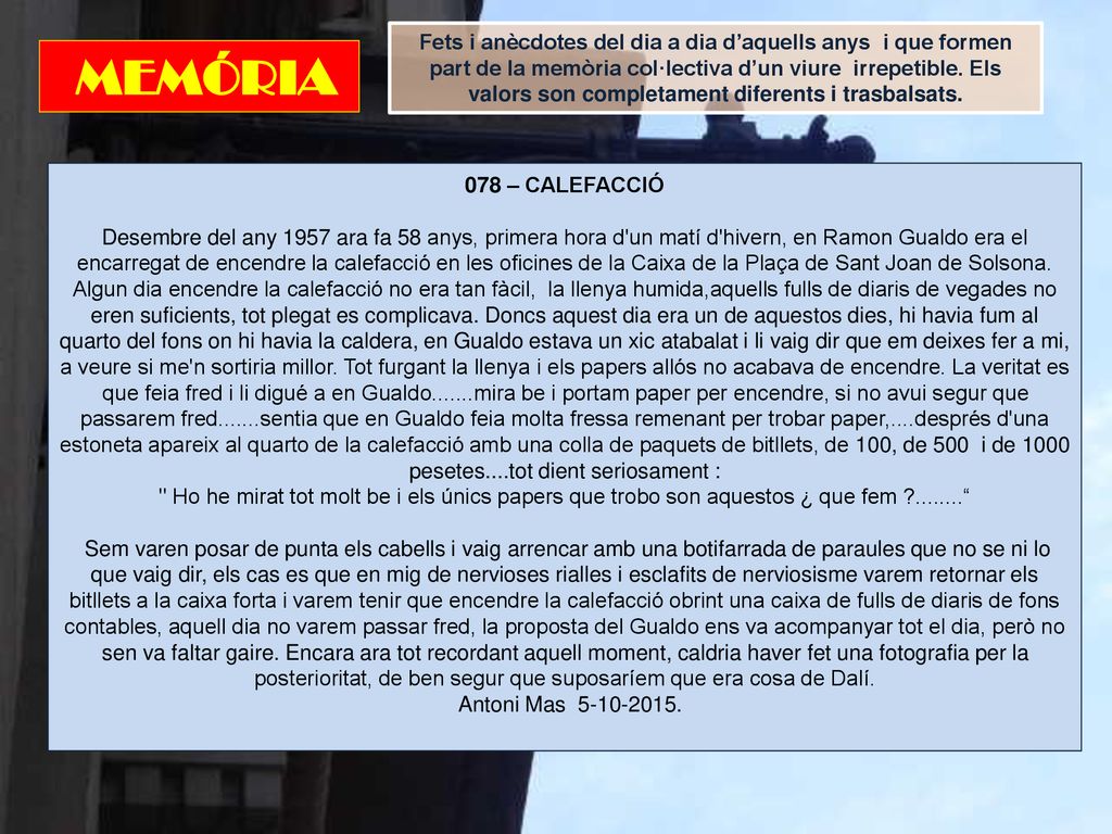 Fets i anècdotes del dia a dia d’aquells anys i que formen part de la memòria col·lectiva d’un viure irrepetible. Els valors son completament diferents i trasbalsats.