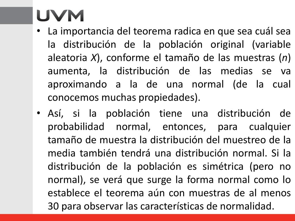 La importancia del teorema radica en que sea cuál sea la distribución de la población original (variable aleatoria X), conforme el tamaño de las muestras (n) aumenta, la distribución de las medias se va aproximando a la de una normal (de la cual conocemos muchas propiedades).