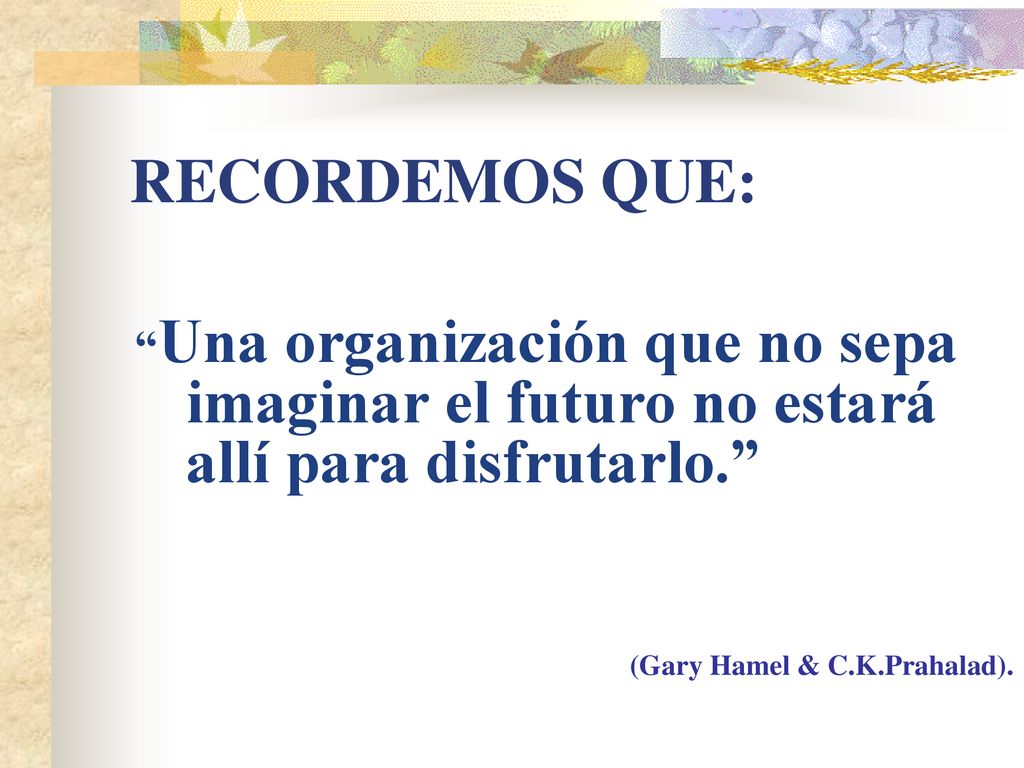 RECORDEMOS QUE: Una organización que no sepa imaginar el futuro no estará allí para disfrutarlo. (Gary Hamel & C.K.Prahalad).