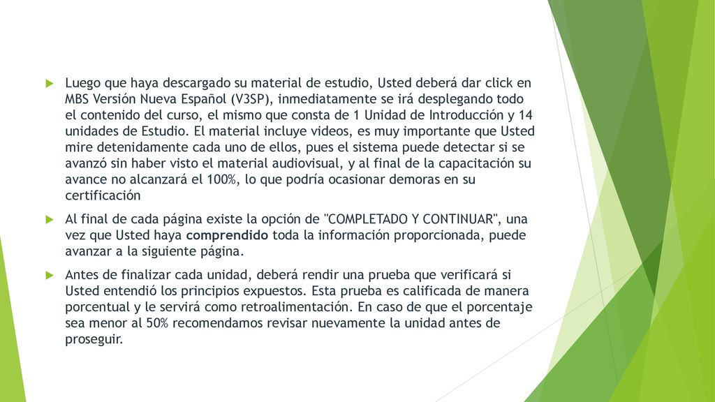 Luego que haya descargado su material de estudio, Usted deberá dar click en MBS Versión Nueva Español (V3SP), inmediatamente se irá desplegando todo el contenido del curso, el mismo que consta de 1 Unidad de Introducción y 14 unidades de Estudio. El material incluye videos, es muy importante que Usted mire detenidamente cada uno de ellos, pues el sistema puede detectar si se avanzó sin haber visto el material audiovisual, y al final de la capacitación su avance no alcanzará el 100%, lo que podría ocasionar demoras en su certificación