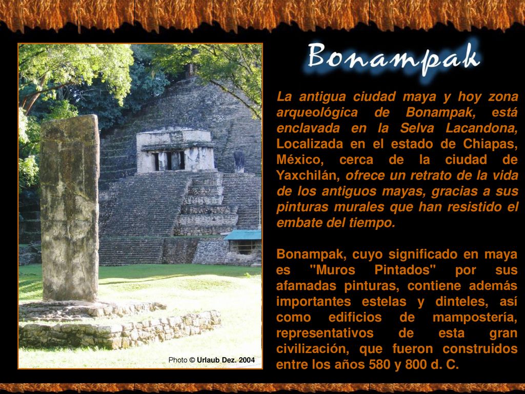 La antigua ciudad maya y hoy zona arqueológica de Bonampak, está enclavada en la Selva Lacandona, Localizada en el estado de Chiapas, México, cerca de la ciudad de Yaxchilán, ofrece un retrato de la vida de los antiguos mayas, gracias a sus pinturas murales que han resistido el embate del tiempo.