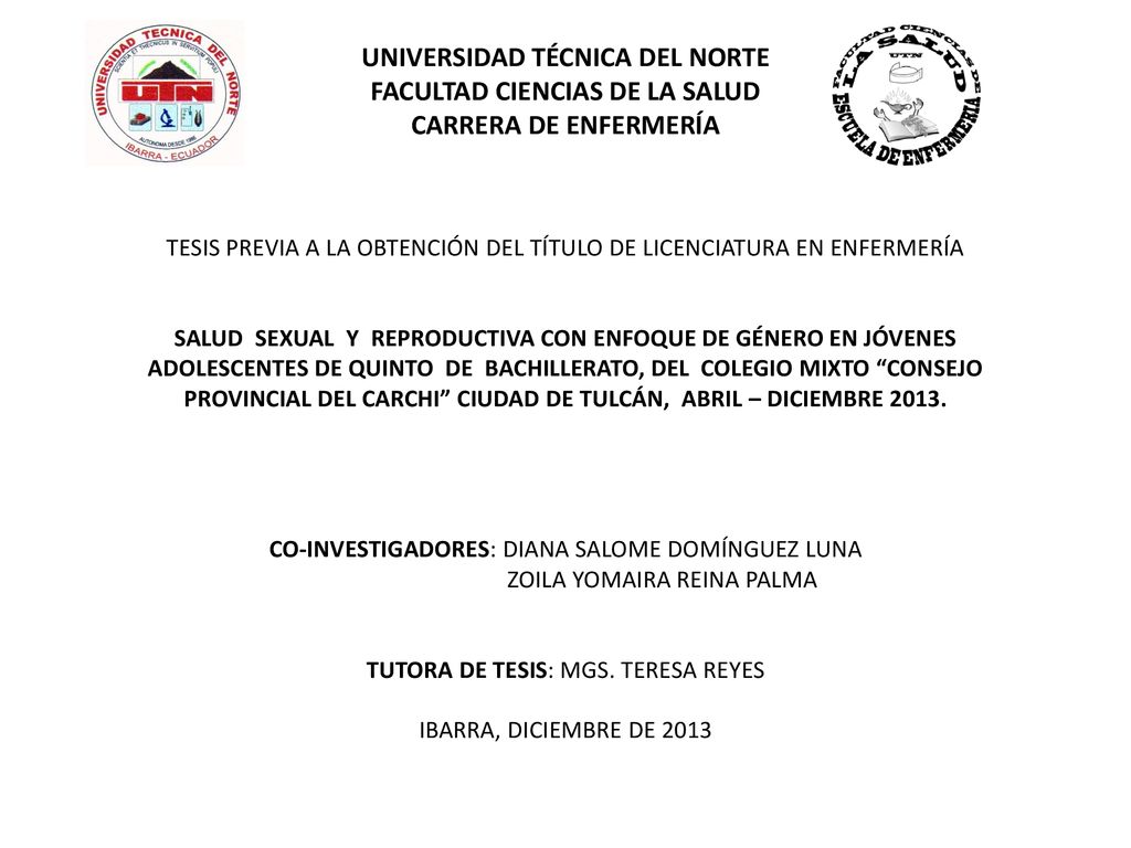 UNIVERSIDAD TÉCNICA DEL NORTE FACULTAD CIENCIAS DE LA SALUD CARRERA DE ENFERMERÍA TESIS PREVIA A LA OBTENCIÓN DEL TÍTULO DE LICENCIATURA EN ENFERMERÍA SALUD SEXUAL Y REPRODUCTIVA CON ENFOQUE DE GÉNERO EN JÓVENES ADOLESCENTES DE QUINTO DE BACHILLERATO, DEL COLEGIO MIXTO CONSEJO PROVINCIAL DEL CARCHI CIUDAD DE TULCÁN, ABRIL – DICIEMBRE 2013.