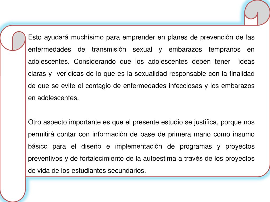 Esto ayudará muchísimo para emprender en planes de prevención de las enfermedades de transmisión sexual y embarazos tempranos en adolescentes. Considerando que los adolescentes deben tener ideas claras y verídicas de lo que es la sexualidad responsable con la finalidad de que se evite el contagio de enfermedades infecciosas y los embarazos en adolescentes.