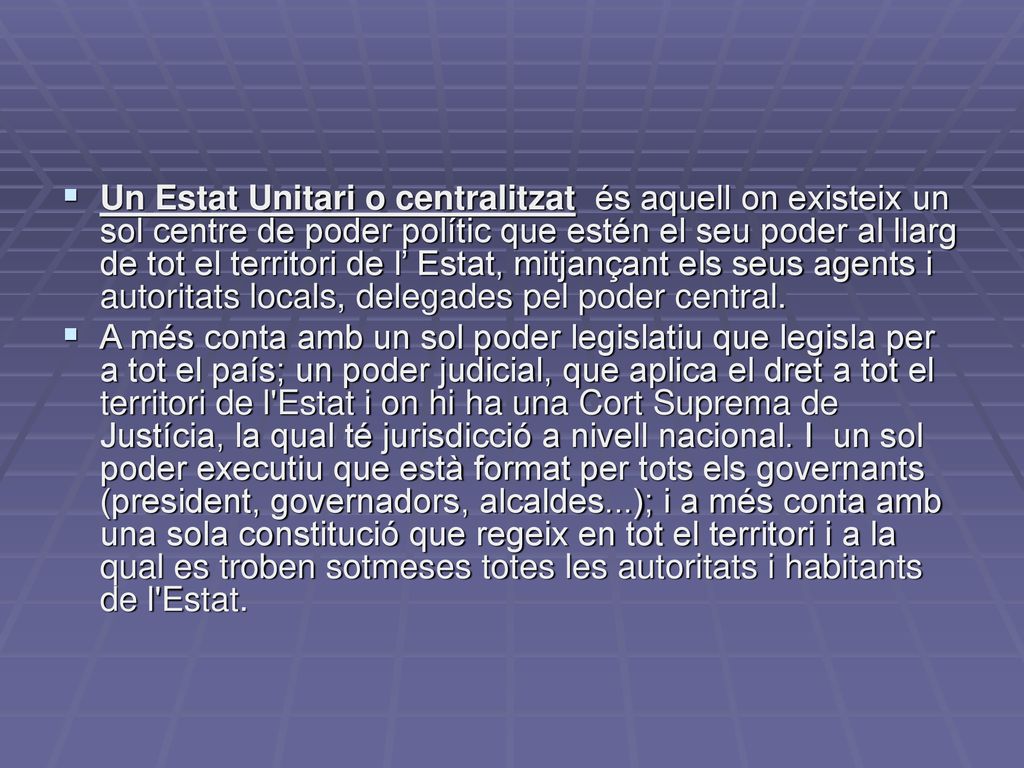 Un Estat Unitari o centralitzat és aquell on existeix un sol centre de poder polític que estén el seu poder al llarg de tot el territori de l’ Estat, mitjançant els seus agents i autoritats locals, delegades pel poder central.