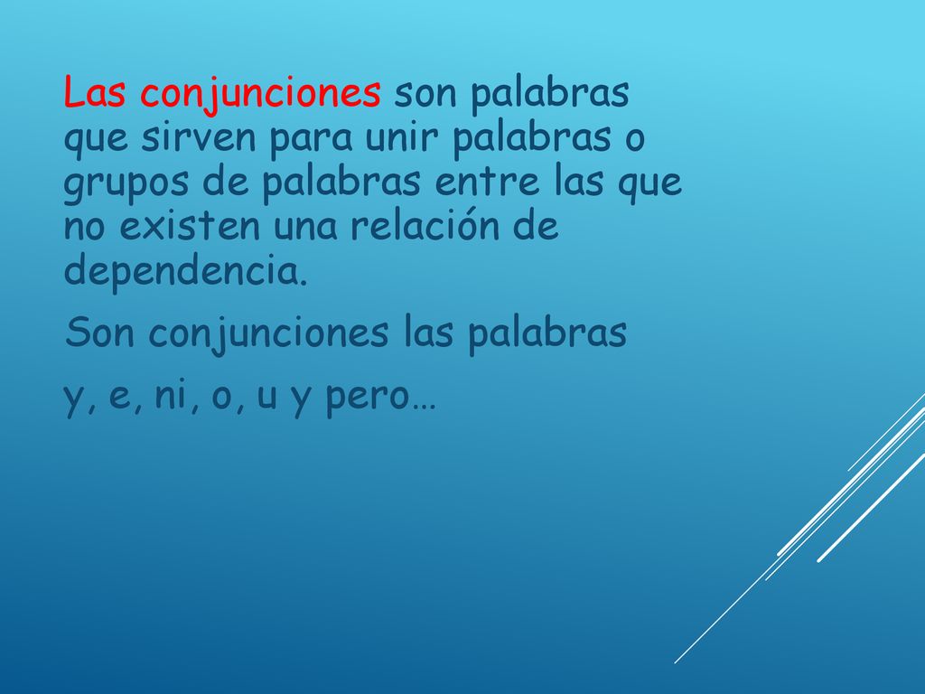 Las conjunciones son palabras que sirven para unir palabras o grupos de palabras entre las que no existen una relación de dependencia.