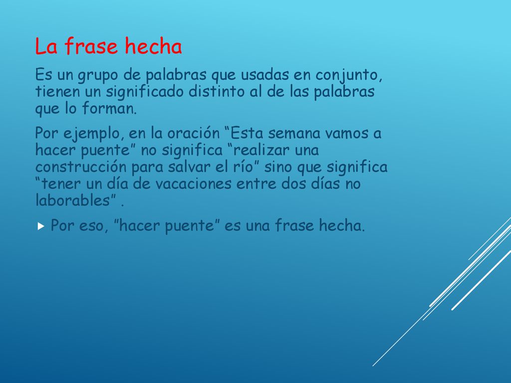 La frase hecha Es un grupo de palabras que usadas en conjunto, tienen un significado distinto al de las palabras que lo forman.