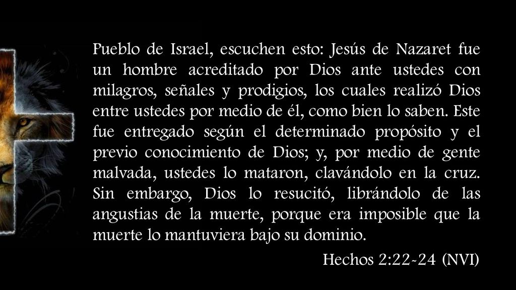 Pueblo de Israel, escuchen esto: Jesús de Nazaret fue un hombre acreditado por Dios ante ustedes con milagros, señales y prodigios, los cuales realizó Dios entre ustedes por medio de él, como bien lo saben. Este fue entregado según el determinado propósito y el previo conocimiento de Dios; y, por medio de gente malvada, ustedes lo mataron, clavándolo en la cruz. Sin embargo, Dios lo resucitó, librándolo de las angustias de la muerte, porque era imposible que la muerte lo mantuviera bajo su dominio.