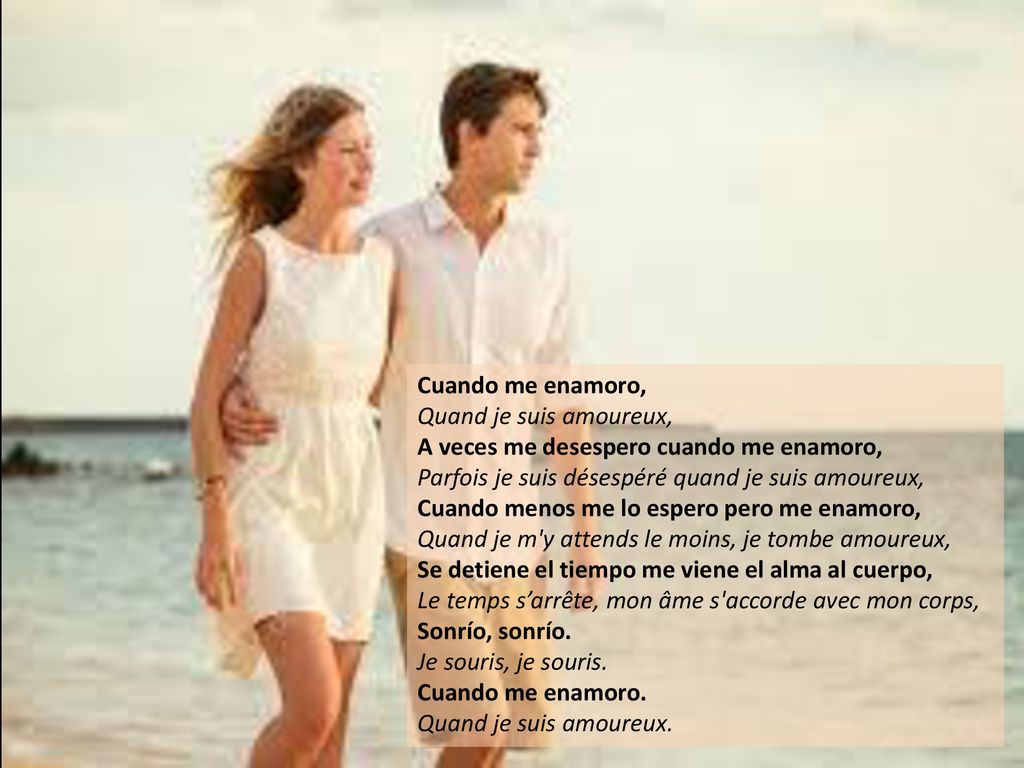 Cuando me enamoro, Quand je suis amoureux, A veces me desespero cuando me enamoro, Parfois je suis désespéré quand je suis amoureux, Cuando menos me lo espero pero me enamoro, Quand je m y attends le moins, je tombe amoureux, Se detiene el tiempo me viene el alma al cuerpo, Le temps s’arrête, mon âme s accorde avec mon corps, Sonrío, sonrío. Je souris, je souris.