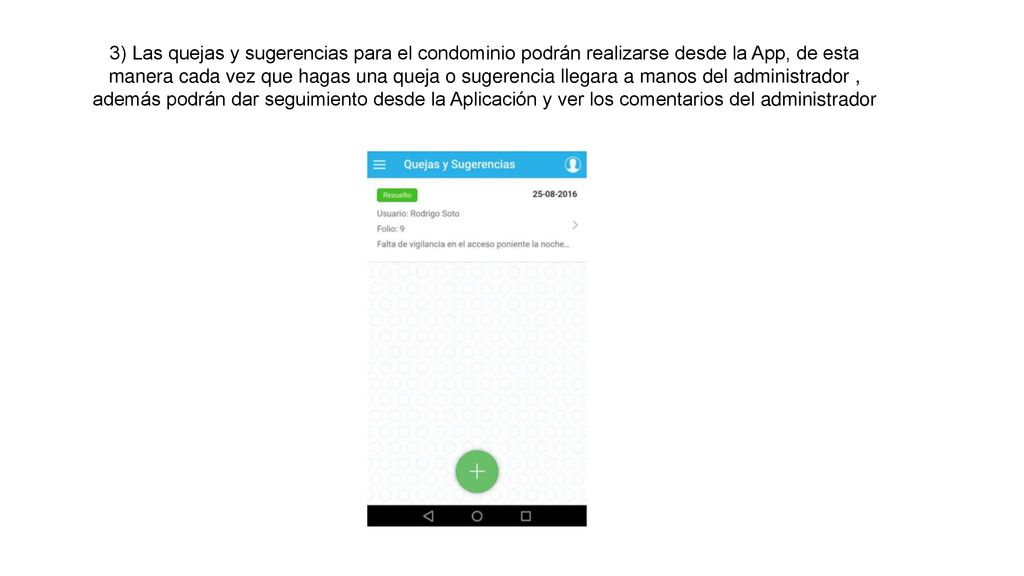 3) Las quejas y sugerencias para el condominio podrán realizarse desde la App, de esta manera cada vez que hagas una queja o sugerencia llegara a manos del administrador , además podrán dar seguimiento desde la Aplicación y ver los comentarios del administrador