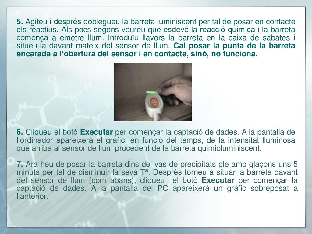 5. Agiteu i després doblegueu la barreta luminiscent per tal de posar en contacte els reactius. Als pocs segons veureu que esdevé la reacció química i la barreta comença a emetre llum. Introduïu llavors la barreta en la caixa de sabates i situeu-la davant mateix del sensor de llum. Cal posar la punta de la barreta encarada a l’obertura del sensor i en contacte, sinó, no funciona.