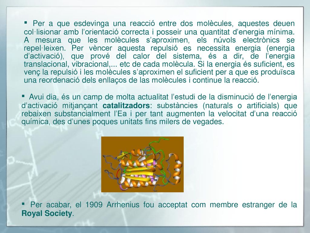 ▪ Per a que esdevinga una reacció entre dos molècules, aquestes deuen col·lisionar amb l’orientació correcta i posseir una quantitat d’energia mínima. A mesura que les molècules s’aproximen, els núvols electrònics se repel·leixen. Per vèncer aquesta repulsió es necessita energia (energia d’activació), que prové del calor del sistema, és a dir, de l’energia translacional, vibracional,... etc de cada molècula. Si la energia és suficient, es venç la repulsió i les molècules s’aproximen el suficient per a que es produïsca una reordenació dels enllaços de las molècules i continue la reacció.