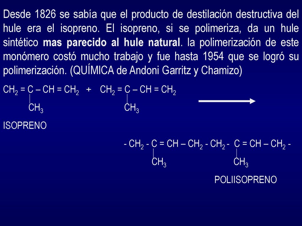 Desde 1826 se sabía que el producto de destilación destructiva del hule era el isopreno. El isopreno, si se polimeriza, da un hule sintético mas parecido al hule natural. la polimerización de este monómero costó mucho trabajo y fue hasta 1954 que se logró su polimerización. (QUÍMICA de Andoni Garritz y Chamizo)