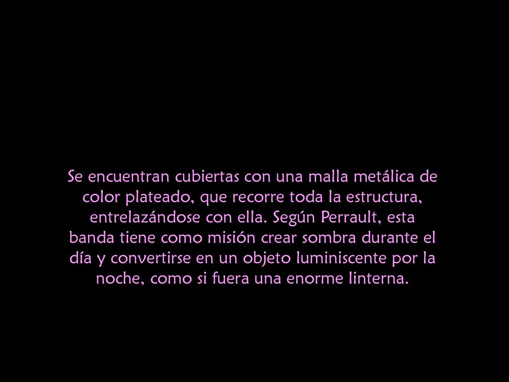 Se encuentran cubiertas con una malla metálica de color plateado, que recorre toda la estructura, entrelazándose con ella. Según Perrault, esta banda tiene como misión crear sombra durante el día y convertirse en un objeto luminiscente por la noche, como si fuera una enorme linterna.