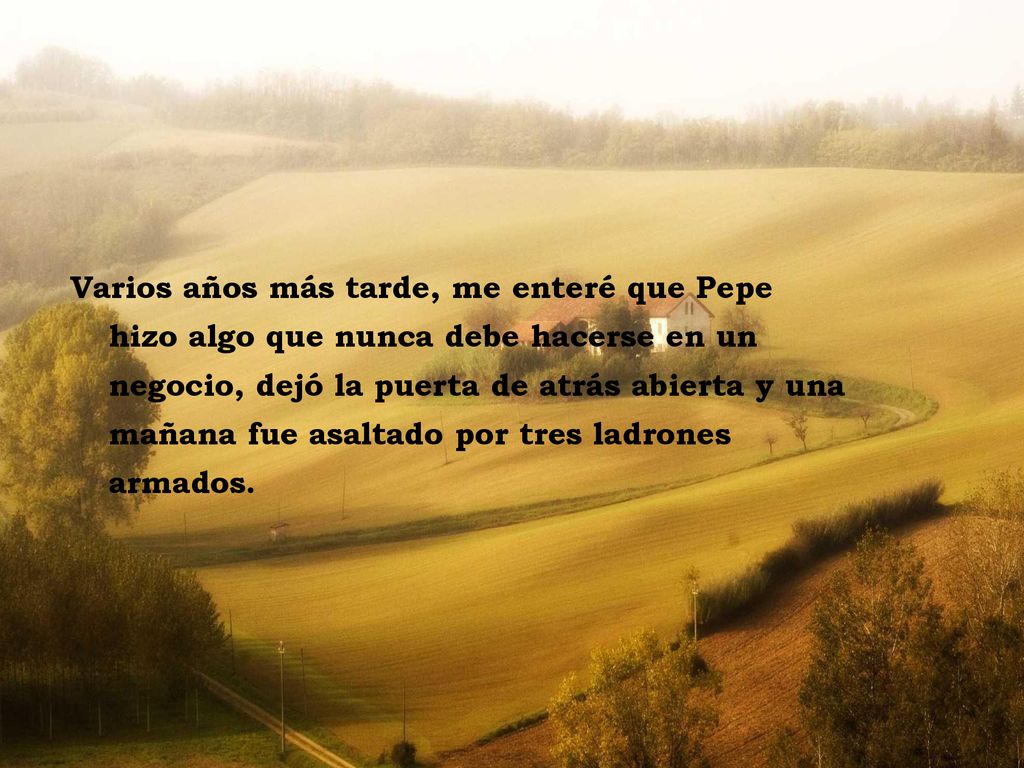 Varios años más tarde, me enteré que Pepe hizo algo que nunca debe hacerse en un negocio, dejó la puerta de atrás abierta y una mañana fue asaltado por tres ladrones armados.