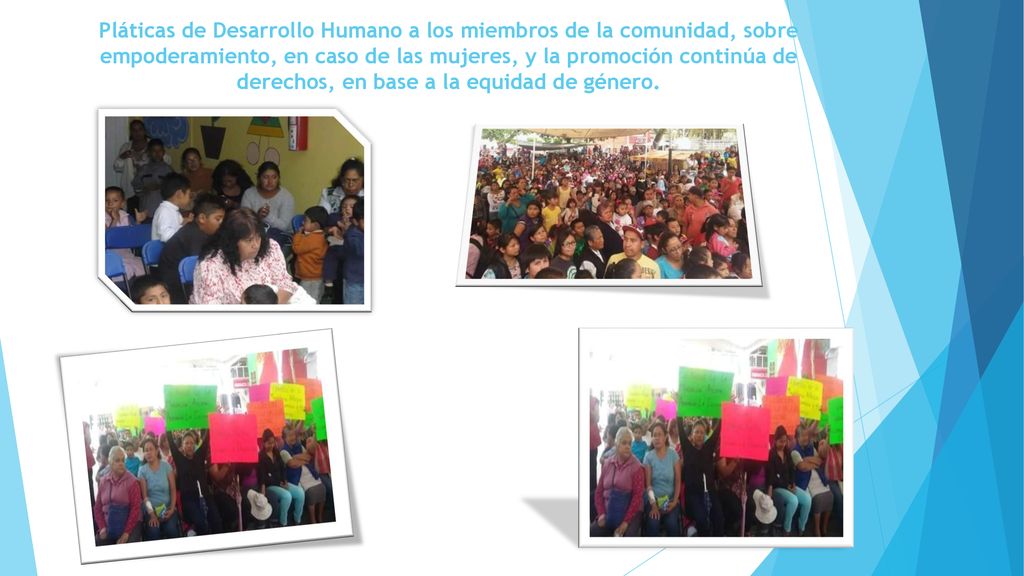 Pláticas de Desarrollo Humano a los miembros de la comunidad, sobre empoderamiento, en caso de las mujeres, y la promoción continúa de derechos, en base a la equidad de género.