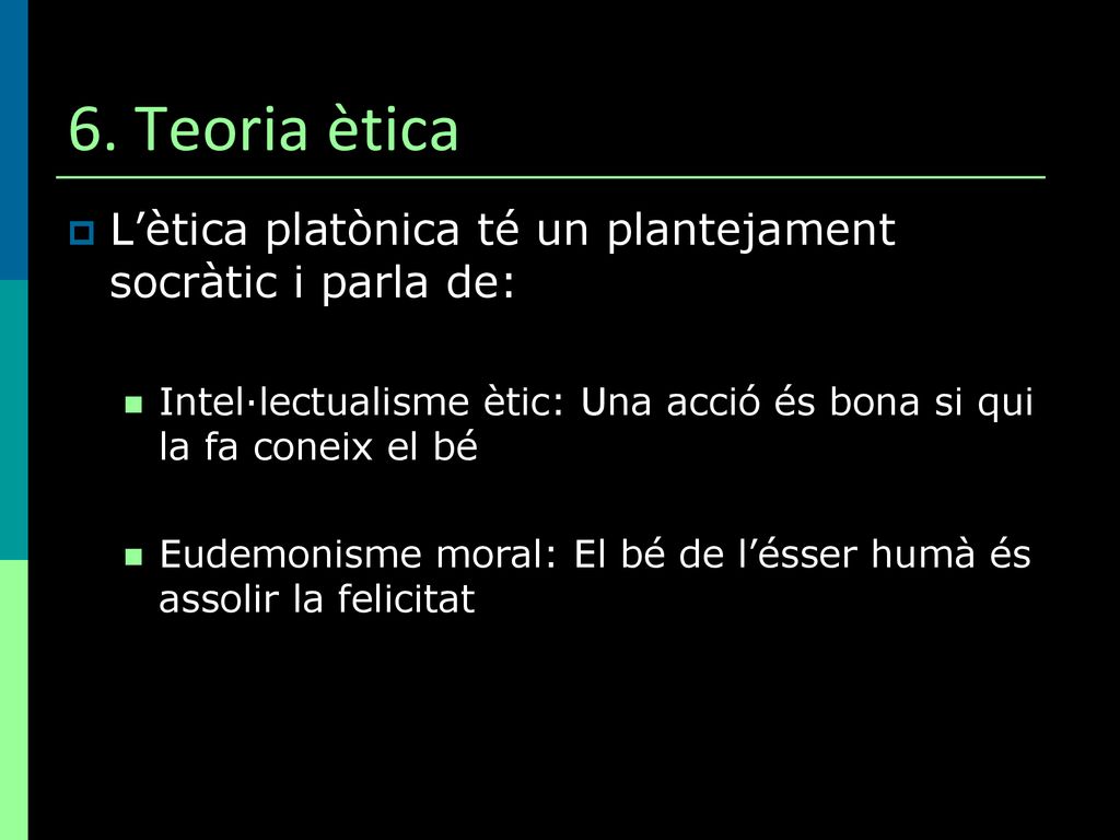 6. Teoria ètica L’ètica platònica té un plantejament socràtic i parla de: Intel·lectualisme ètic: Una acció és bona si qui la fa coneix el bé.