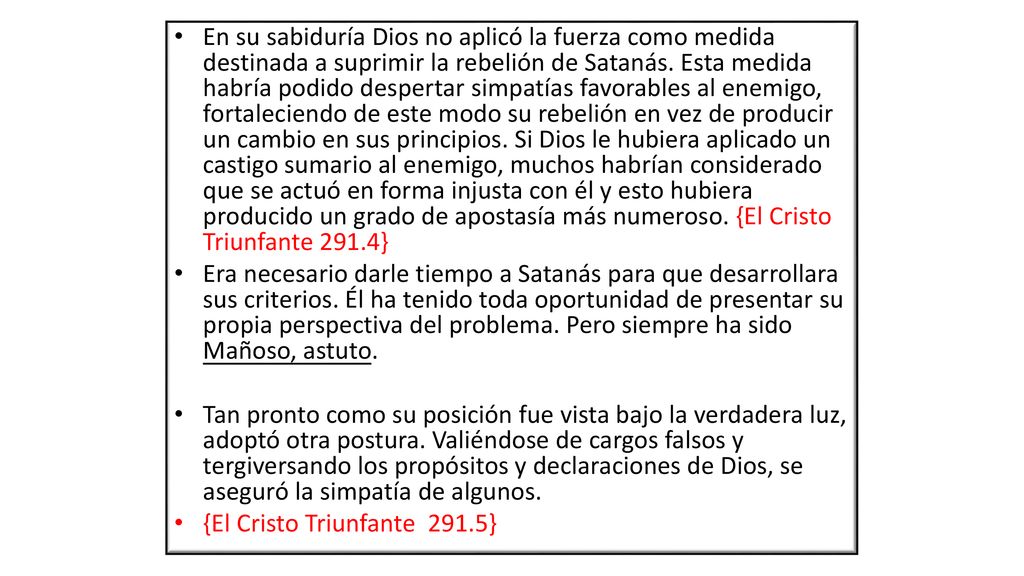 En su sabiduría Dios no aplicó la fuerza como medida destinada a suprimir la rebelión de Satanás. Esta medida habría podido despertar simpatías favorables al enemigo, fortaleciendo de este modo su rebelión en vez de producir un cambio en sus principios. Si Dios le hubiera aplicado un castigo sumario al enemigo, muchos habrían considerado que se actuó en forma injusta con él y esto hubiera producido un grado de apostasía más numeroso. {El Cristo Triunfante 291.4}