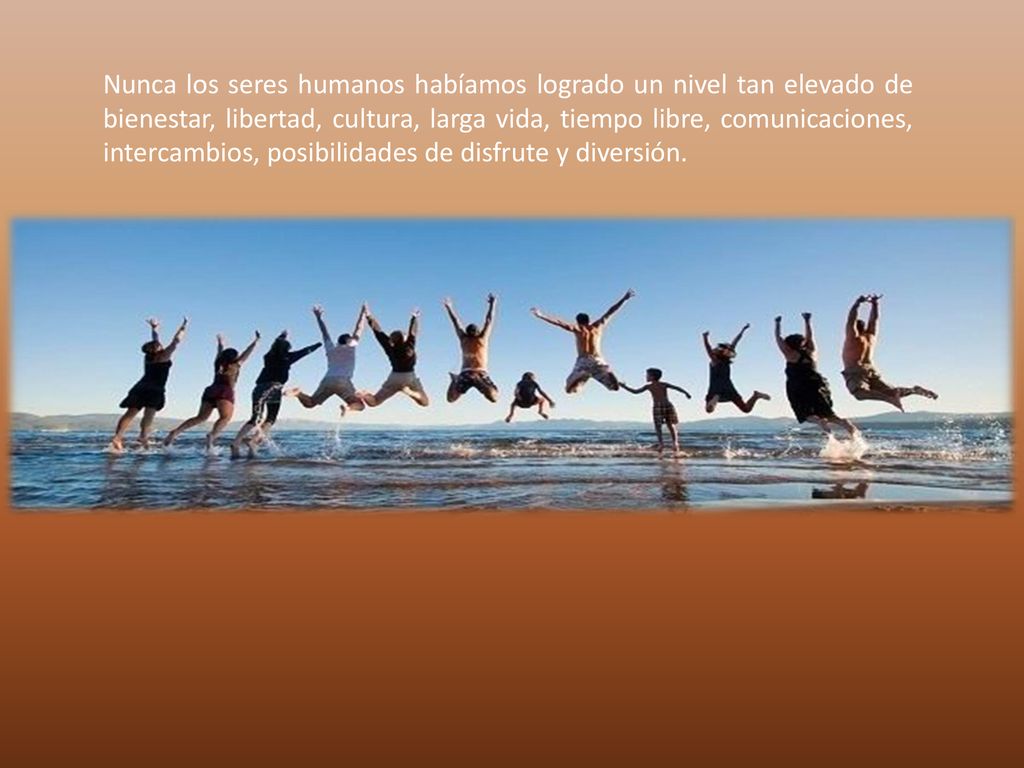 Nunca los seres humanos habíamos logrado un nivel tan elevado de bienestar, libertad, cultura, larga vida, tiempo libre, comunicaciones, intercambios, posibilidades de disfrute y diversión.