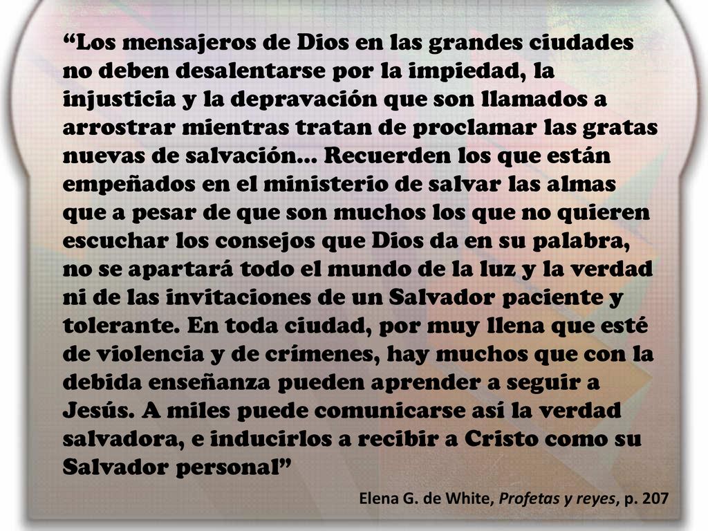 Los mensajeros de Dios en las grandes ciudades no deben desalentarse por la impiedad, la injusticia y la depravación que son llamados a arrostrar mientras tratan de proclamar las gratas nuevas de salvación… Recuerden los que están empeñados en el ministerio de salvar las almas que a pesar de que son muchos los que no quieren escuchar los consejos que Dios da en su palabra, no se apartará todo el mundo de la luz y la verdad ni de las invitaciones de un Salvador paciente y tolerante. En toda ciudad, por muy llena que esté de violencia y de crímenes, hay muchos que con la debida enseñanza pueden aprender a seguir a Jesús. A miles puede comunicarse así la verdad salvadora, e inducirlos a recibir a Cristo como su Salvador personal