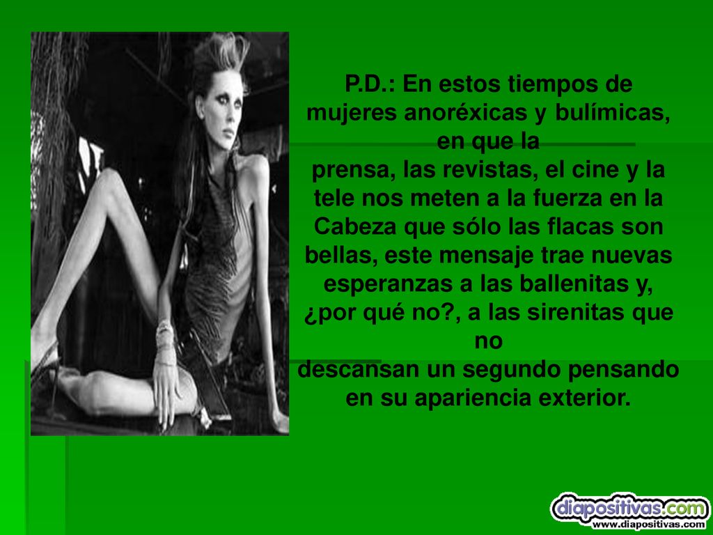 P.D.: En estos tiempos de mujeres anoréxicas y bulímicas, en que la prensa, las revistas, el cine y la tele nos meten a la fuerza en la Cabeza que sólo las flacas son bellas, este mensaje trae nuevas esperanzas a las ballenitas y, ¿por qué no , a las sirenitas que no descansan un segundo pensando en su apariencia exterior.