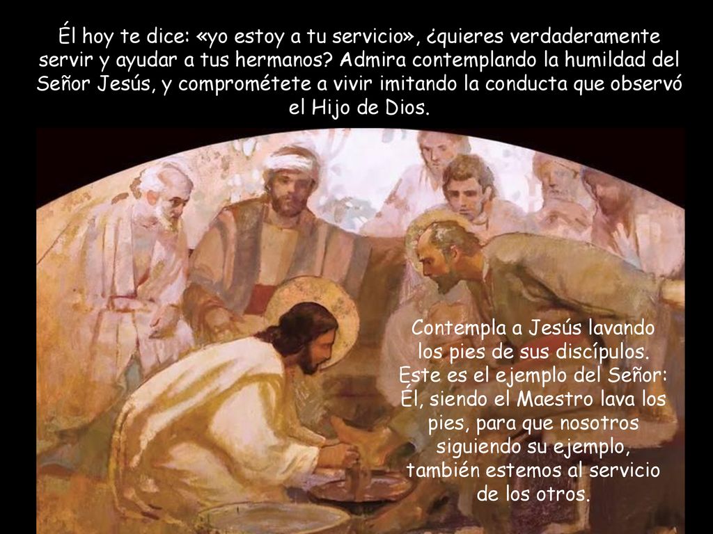 Él hoy te dice: «yo estoy a tu servicio», ¿quieres verdaderamente servir y ayudar a tus hermanos Admira contemplando la humildad del Señor Jesús, y comprométete a vivir imitando la conducta que observó el Hijo de Dios.