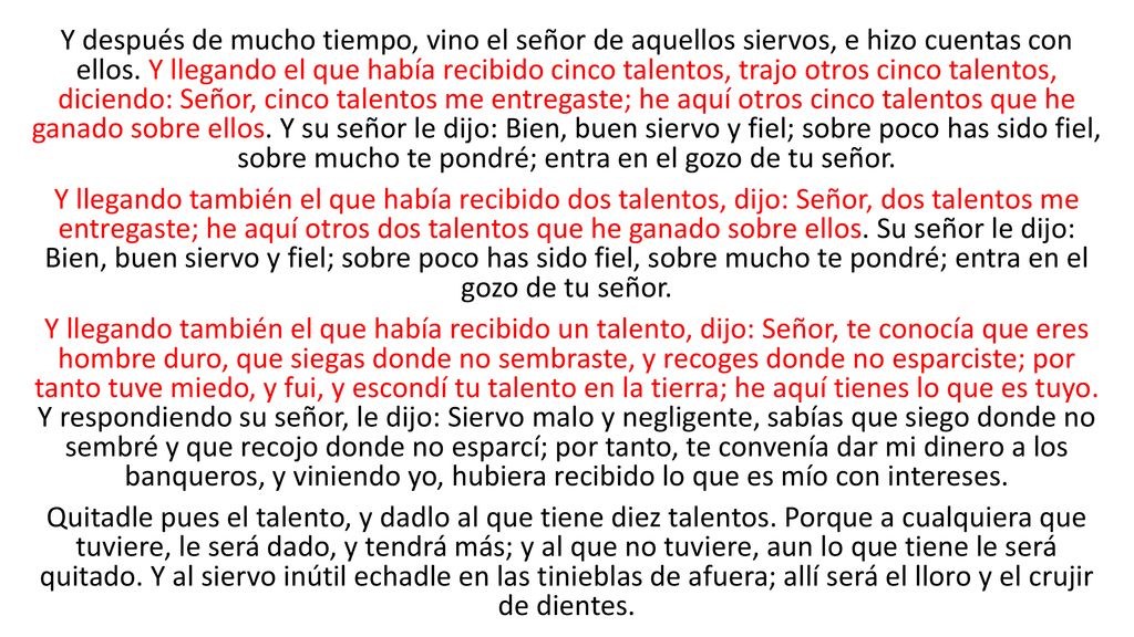 Y después de mucho tiempo, vino el señor de aquellos siervos, e hizo cuentas con ellos. Y llegando el que había recibido cinco talentos, trajo otros cinco talentos, diciendo: Señor, cinco talentos me entregaste; he aquí otros cinco talentos que he ganado sobre ellos. Y su señor le dijo: Bien, buen siervo y fiel; sobre poco has sido fiel, sobre mucho te pondré; entra en el gozo de tu señor.
